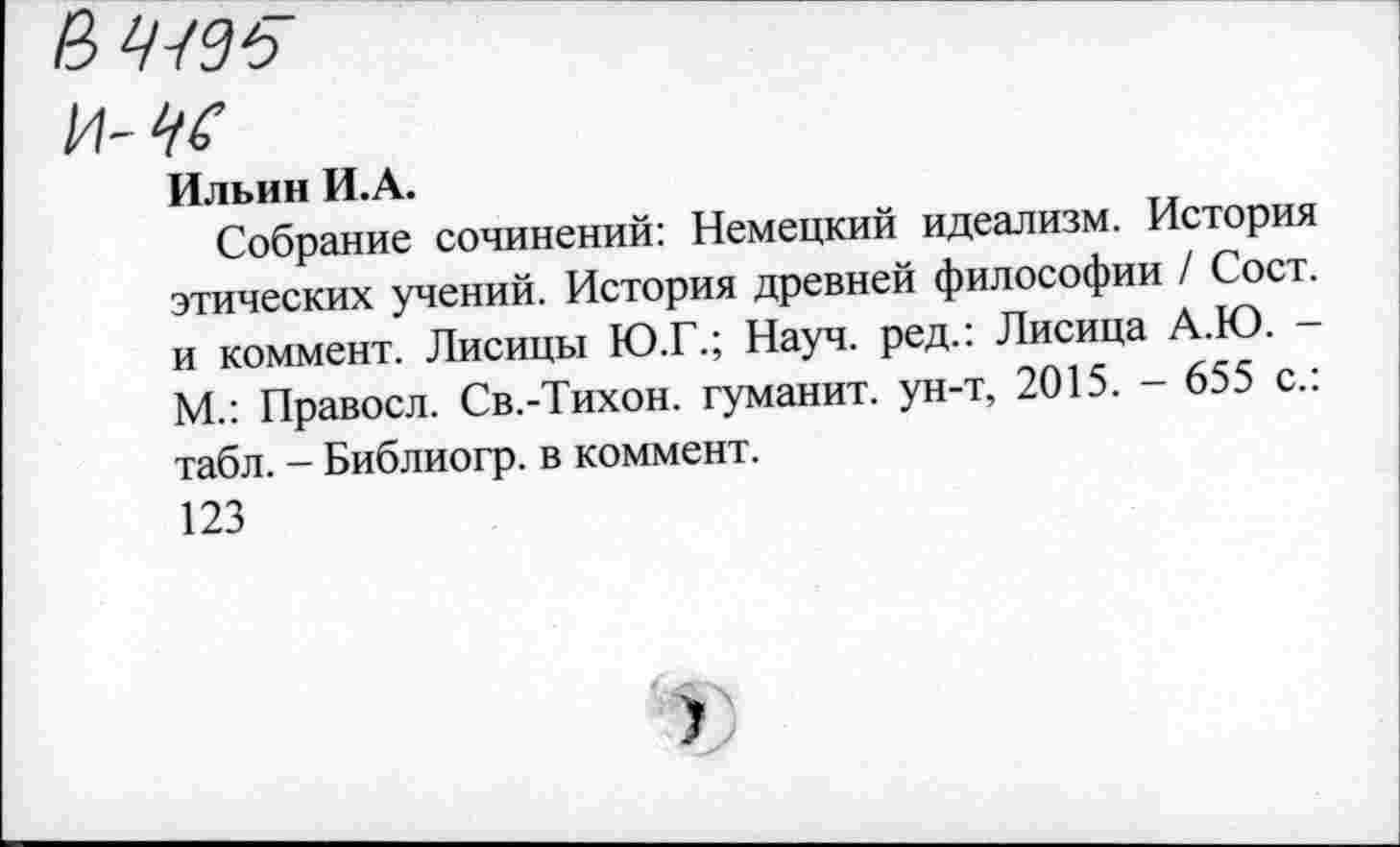 ﻿В ЧЧЭ6
и-чс
Ильин И.А.
Собрание сочинений: Немецкий идеализм. История этических учений. История древней философии / Сост. и коммент. Лисицы Ю.Г.; Науч, ред.: Лисица А.Ю. -М.: Правосл. Св.-Тихон. туманит, ун-т, 2015. - 655 с.: табл. - Библиогр. в коммент.
123